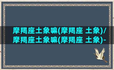 摩羯座土象嘛(摩羯座 土象)/摩羯座土象嘛(摩羯座 土象)-我的网站